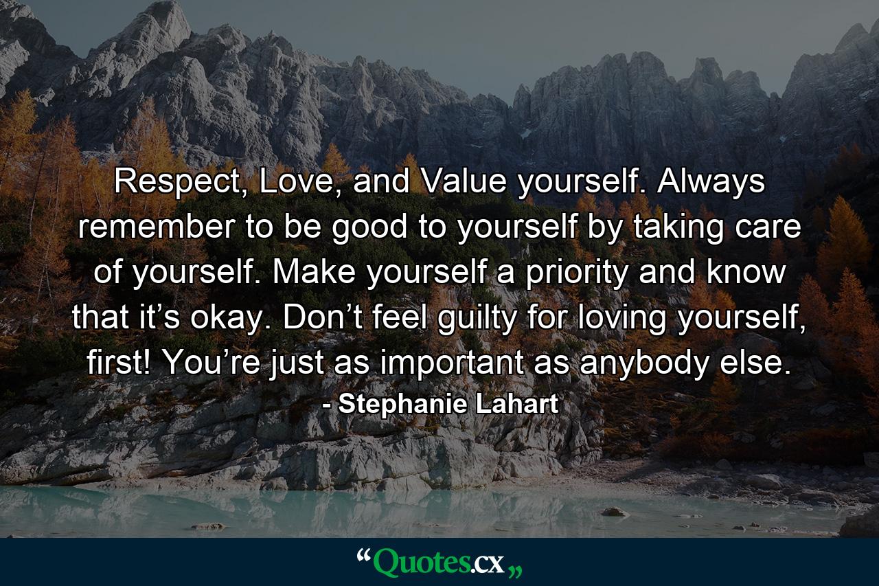 Respect, Love, and Value yourself. Always remember to be good to yourself by taking care of yourself. Make yourself a priority and know that it’s okay. Don’t feel guilty for loving yourself, first! You’re just as important as anybody else. - Quote by Stephanie Lahart