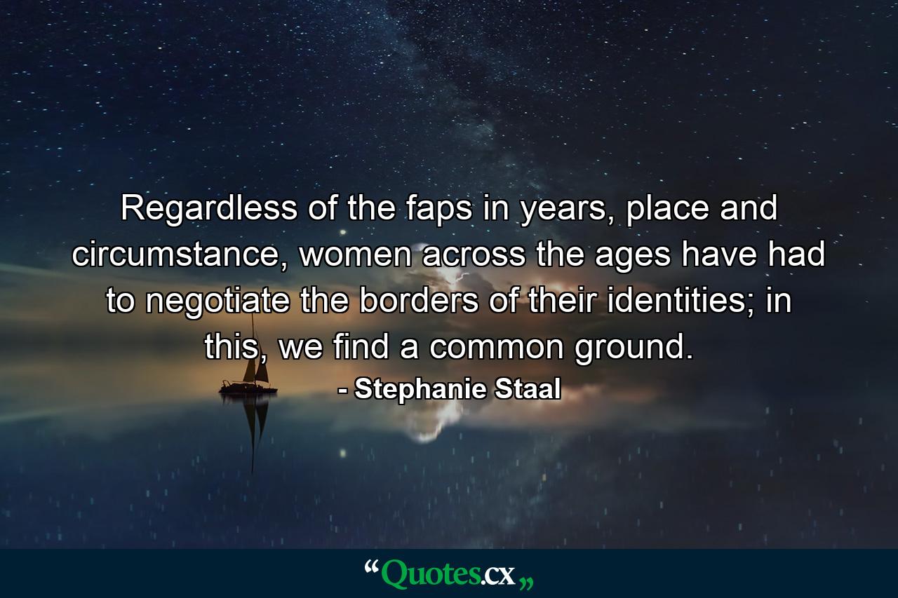 Regardless of the faps in years, place and circumstance, women across the ages have had to negotiate the borders of their identities; in this, we find a common ground. - Quote by Stephanie Staal