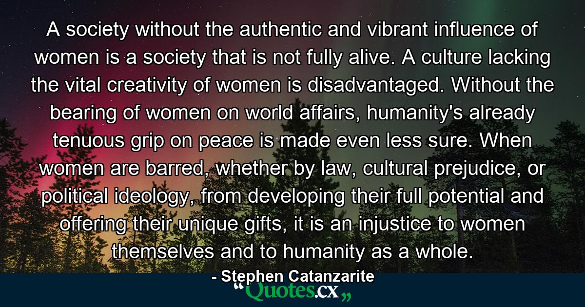 A society without the authentic and vibrant influence of women is a society that is not fully alive. A culture lacking the vital creativity of women is disadvantaged. Without the bearing of women on world affairs, humanity's already tenuous grip on peace is made even less sure. When women are barred, whether by law, cultural prejudice, or political ideology, from developing their full potential and offering their unique gifts, it is an injustice to women themselves and to humanity as a whole. - Quote by Stephen Catanzarite