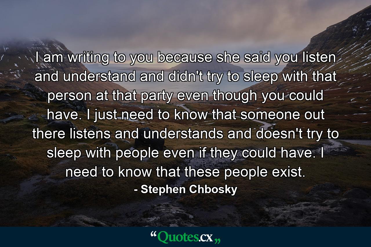 I am writing to you because she said you listen and understand and didn't try to sleep with that person at that party even though you could have. I just need to know that someone out there listens and understands and doesn't try to sleep with people even if they could have. I need to know that these people exist. - Quote by Stephen Chbosky