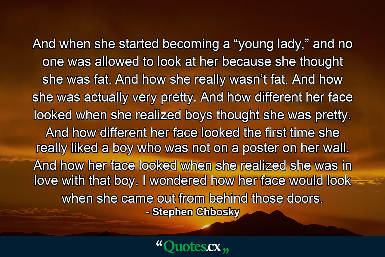 And when she started becoming a “young lady,” and no one was allowed to look at her because she thought she was fat. And how she really wasn’t fat. And how she was actually very pretty. And how different her face looked when she realized boys thought she was pretty. And how different her face looked the first time she really liked a boy who was not on a poster on her wall. And how her face looked when she realized she was in love with that boy. I wondered how her face would look when she came out from behind those doors. - Quote by Stephen Chbosky