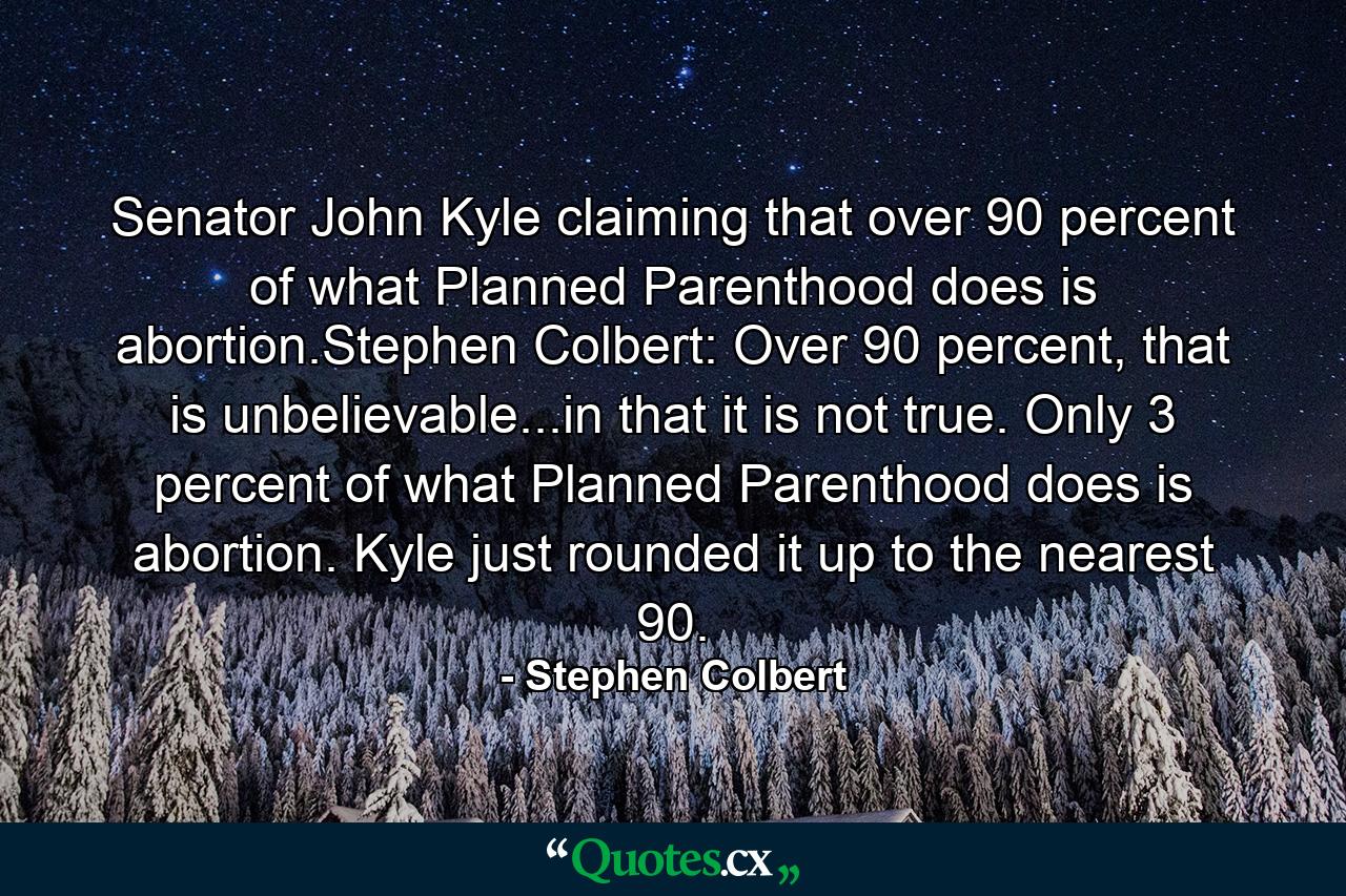 Senator John Kyle claiming that over 90 percent of what Planned Parenthood does is abortion.Stephen Colbert: Over 90 percent, that is unbelievable...in that it is not true. Only 3 percent of what Planned Parenthood does is abortion. Kyle just rounded it up to the nearest 90. - Quote by Stephen Colbert