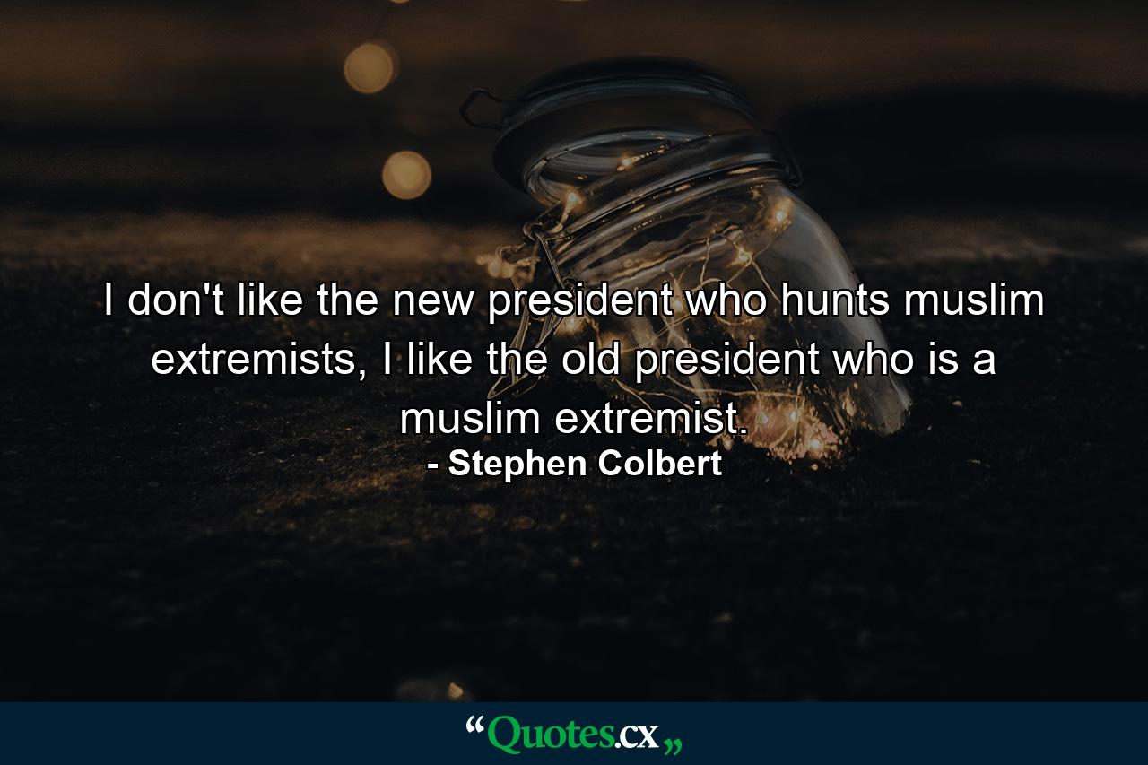 I don't like the new president who hunts muslim extremists, I like the old president who is a muslim extremist. - Quote by Stephen Colbert