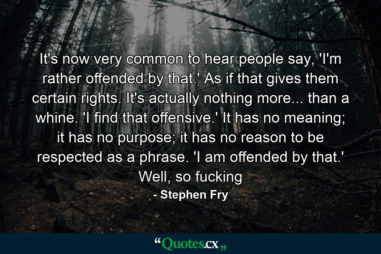 It's now very common to hear people say, 'I'm rather offended by that.' As if that gives them certain rights. It's actually nothing more... than a whine. 'I find that offensive.' It has no meaning; it has no purpose; it has no reason to be respected as a phrase. 'I am offended by that.' Well, so fucking - Quote by Stephen Fry