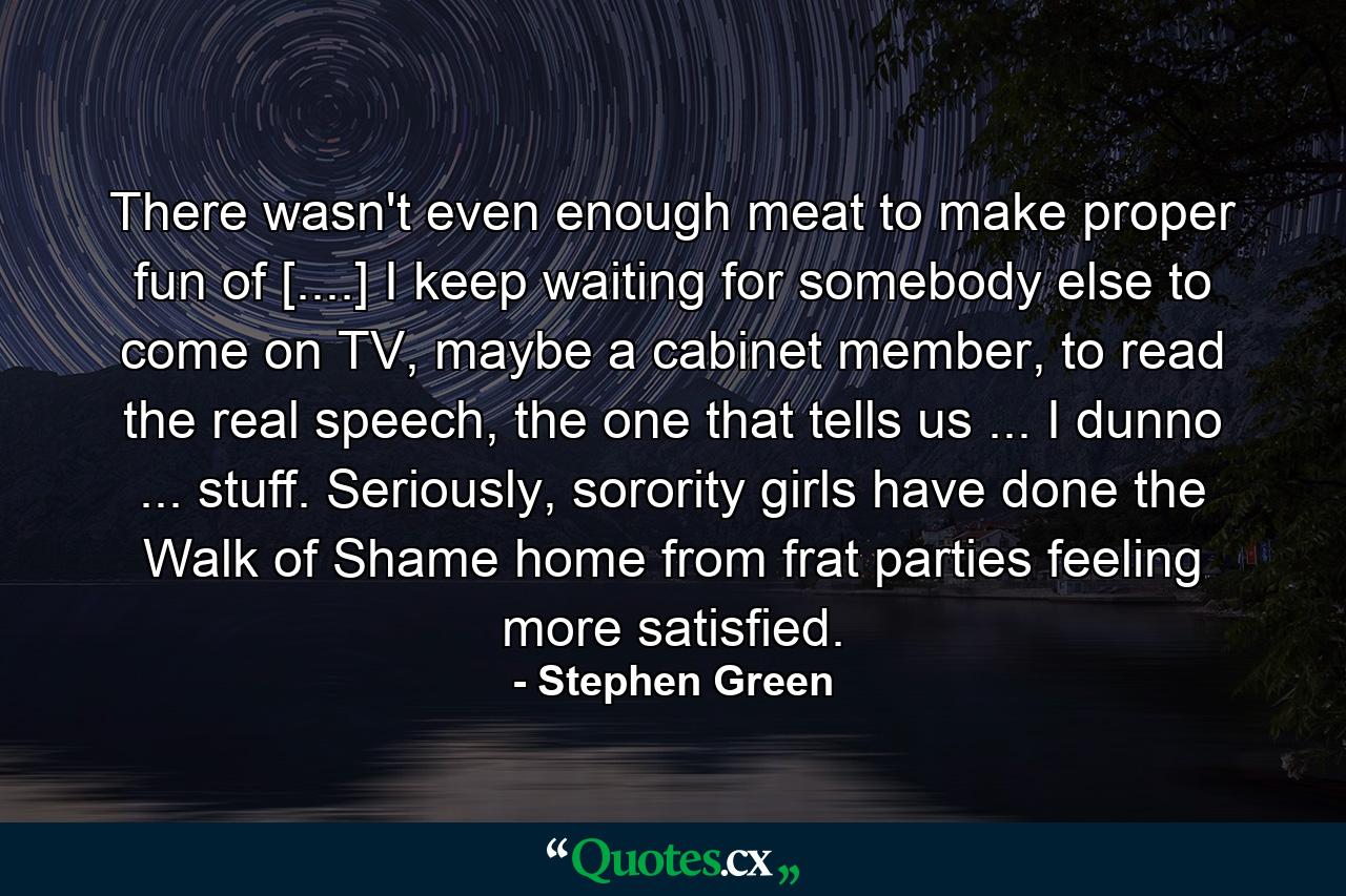 There wasn't even enough meat to make proper fun of [....] I keep waiting for somebody else to come on TV, maybe a cabinet member, to read the real speech, the one that tells us ... I dunno ... stuff. Seriously, sorority girls have done the Walk of Shame home from frat parties feeling more satisfied. - Quote by Stephen Green