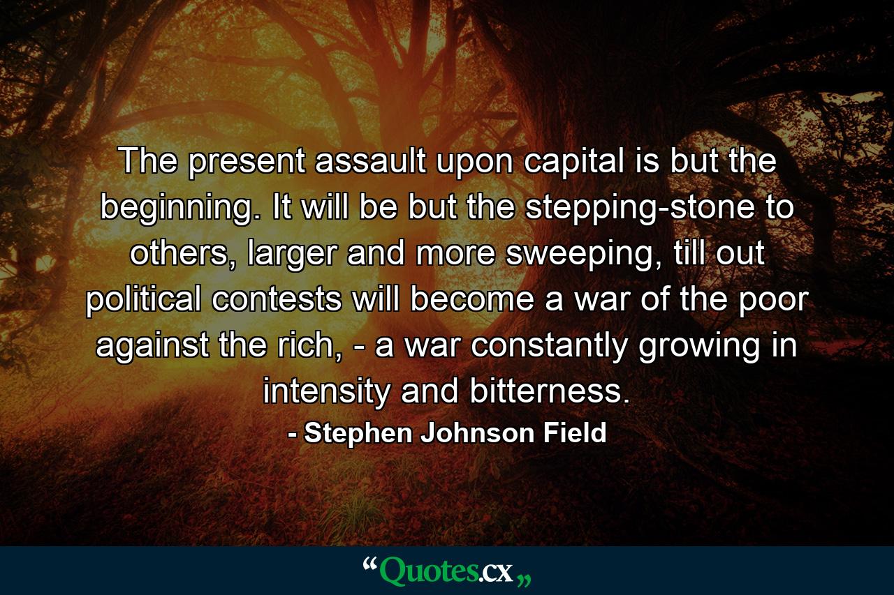 The present assault upon capital is but the beginning. It will be but the stepping-stone to others, larger and more sweeping, till out political contests will become a war of the poor against the rich, - a war constantly growing in intensity and bitterness. - Quote by Stephen Johnson Field