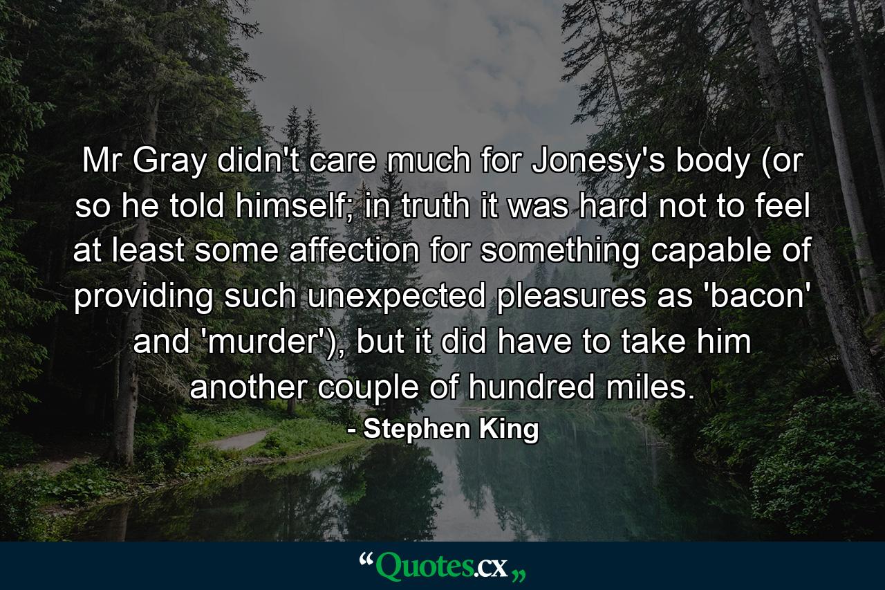 Mr Gray didn't care much for Jonesy's body (or so he told himself; in truth it was hard not to feel at least some affection for something capable of providing such unexpected pleasures as 'bacon' and 'murder'), but it did have to take him another couple of hundred miles. - Quote by Stephen King