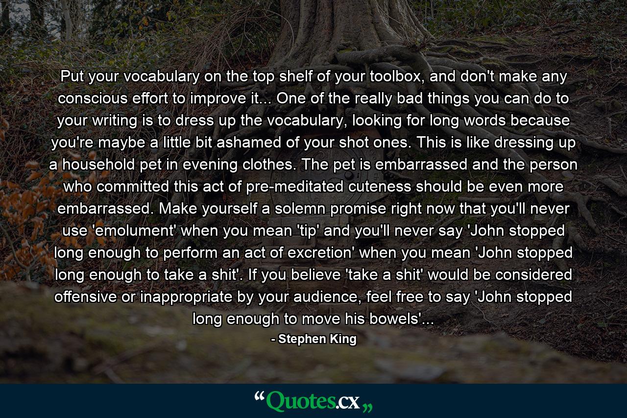 Put your vocabulary on the top shelf of your toolbox, and don't make any conscious effort to improve it... One of the really bad things you can do to your writing is to dress up the vocabulary, looking for long words because you're maybe a little bit ashamed of your shot ones. This is like dressing up a household pet in evening clothes. The pet is embarrassed and the person who committed this act of pre-meditated cuteness should be even more embarrassed. Make yourself a solemn promise right now that you'll never use 'emolument' when you mean 'tip' and you'll never say 'John stopped long enough to perform an act of excretion' when you mean 'John stopped long enough to take a shit'. If you believe 'take a shit' would be considered offensive or inappropriate by your audience, feel free to say 'John stopped long enough to move his bowels'... - Quote by Stephen King