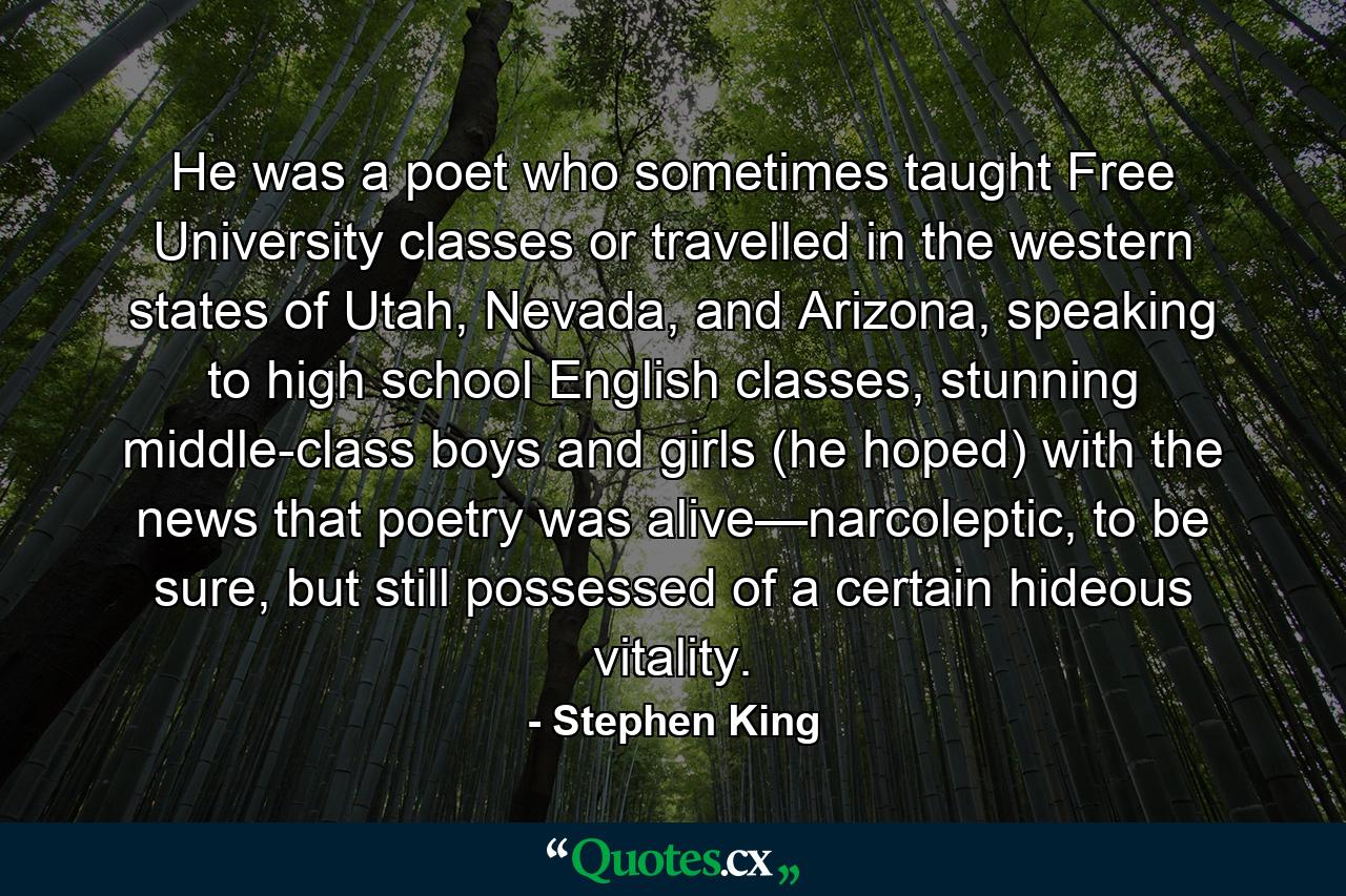 He was a poet who sometimes taught Free University classes or travelled in the western states of Utah, Nevada, and Arizona, speaking to high school English classes, stunning middle-class boys and girls (he hoped) with the news that poetry was alive—narcoleptic, to be sure, but still possessed of a certain hideous vitality. - Quote by Stephen King