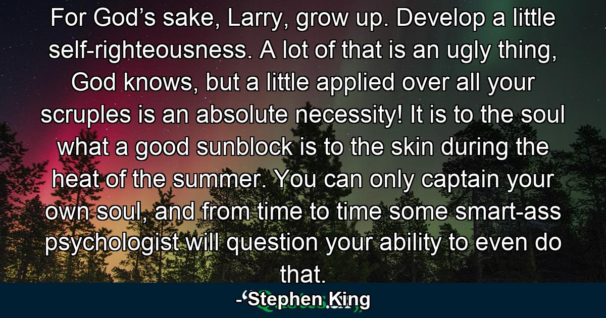 For God’s sake, Larry, grow up. Develop a little self-righteousness. A lot of that is an ugly thing, God knows, but a little applied over all your scruples is an absolute necessity! It is to the soul what a good sunblock is to the skin during the heat of the summer. You can only captain your own soul, and from time to time some smart-ass psychologist will question your ability to even do that. - Quote by Stephen King