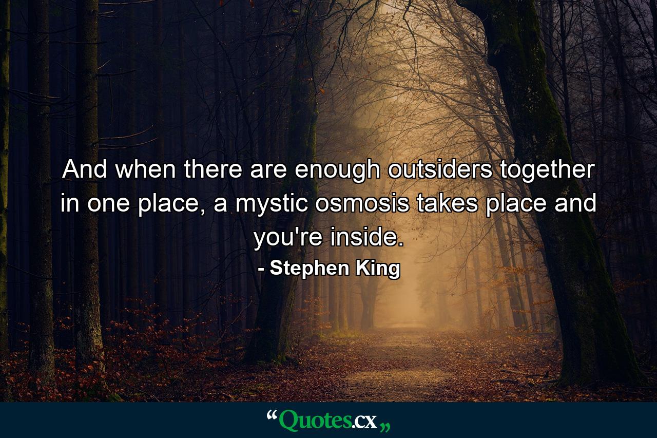 And when there are enough outsiders together in one place, a mystic osmosis takes place and you're inside. - Quote by Stephen King