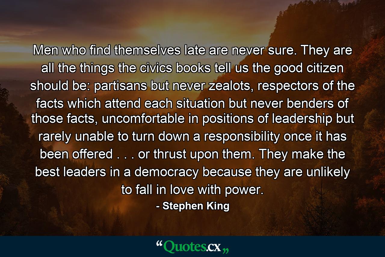 Men who find themselves late are never sure. They are all the things the civics books tell us the good citizen should be: partisans but never zealots, respectors of the facts which attend each situation but never benders of those facts, uncomfortable in positions of leadership but rarely unable to turn down a responsibility once it has been offered . . . or thrust upon them. They make the best leaders in a democracy because they are unlikely to fall in love with power. - Quote by Stephen King