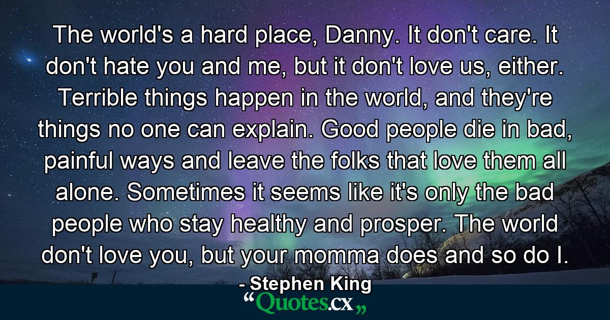 The world's a hard place, Danny. It don't care. It don't hate you and me, but it don't love us, either. Terrible things happen in the world, and they're things no one can explain. Good people die in bad, painful ways and leave the folks that love them all alone. Sometimes it seems like it's only the bad people who stay healthy and prosper. The world don't love you, but your momma does and so do I. - Quote by Stephen King