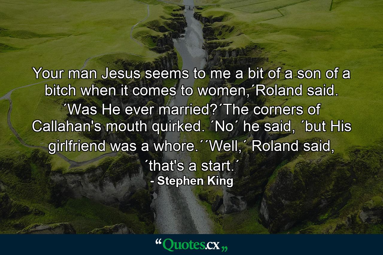 Your man Jesus seems to me a bit of a son of a bitch when it comes to women,´Roland said. ´Was He ever married?´The corners of Callahan's mouth quirked. ´No´ he said, ´but His girlfriend was a whore.´´Well,´ Roland said, ´that's a start.´ - Quote by Stephen King