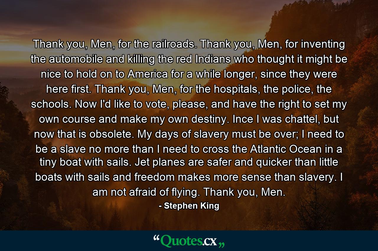 Thank you, Men, for the railroads. Thank you, Men, for inventing the automobile and killing the red Indians who thought it might be nice to hold on to America for a while longer, since they were here first. Thank you, Men, for the hospitals, the police, the schools. Now I'd like to vote, please, and have the right to set my own course and make my own destiny. Ince I was chattel, but now that is obsolete. My days of slavery must be over; I need to be a slave no more than I need to cross the Atlantic Ocean in a tiny boat with sails. Jet planes are safer and quicker than little boats with sails and freedom makes more sense than slavery. I am not afraid of flying. Thank you, Men. - Quote by Stephen King