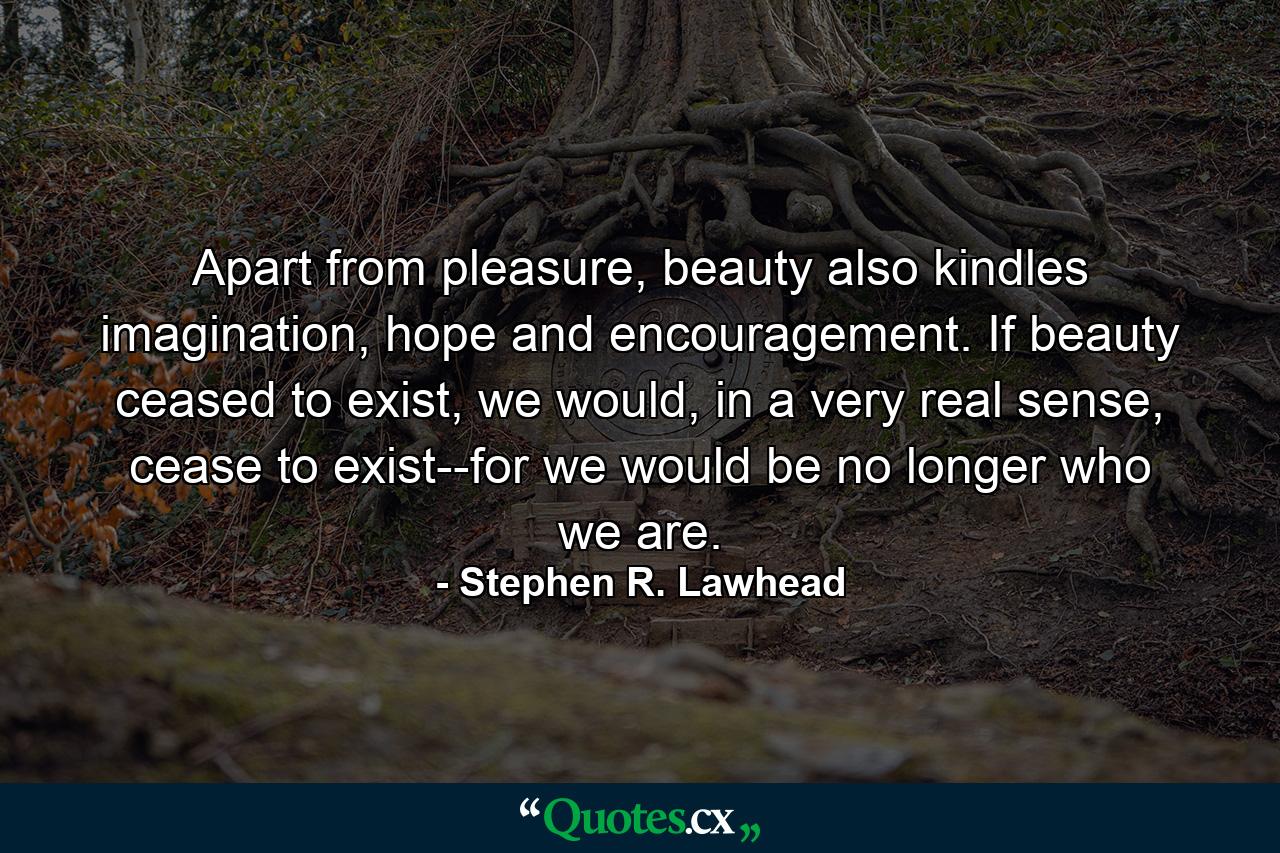 Apart from pleasure, beauty also kindles imagination, hope and encouragement. If beauty ceased to exist, we would, in a very real sense, cease to exist--for we would be no longer who we are. - Quote by Stephen R. Lawhead