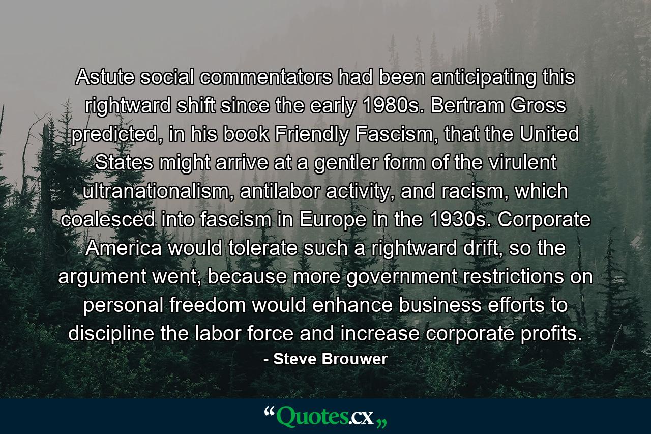 Astute social commentators had been anticipating this rightward shift since the early 1980s. Bertram Gross predicted, in his book Friendly Fascism, that the United States might arrive at a gentler form of the virulent ultranationalism, antilabor activity, and racism, which coalesced into fascism in Europe in the 1930s. Corporate America would tolerate such a rightward drift, so the argument went, because more government restrictions on personal freedom would enhance business efforts to discipline the labor force and increase corporate profits. - Quote by Steve Brouwer