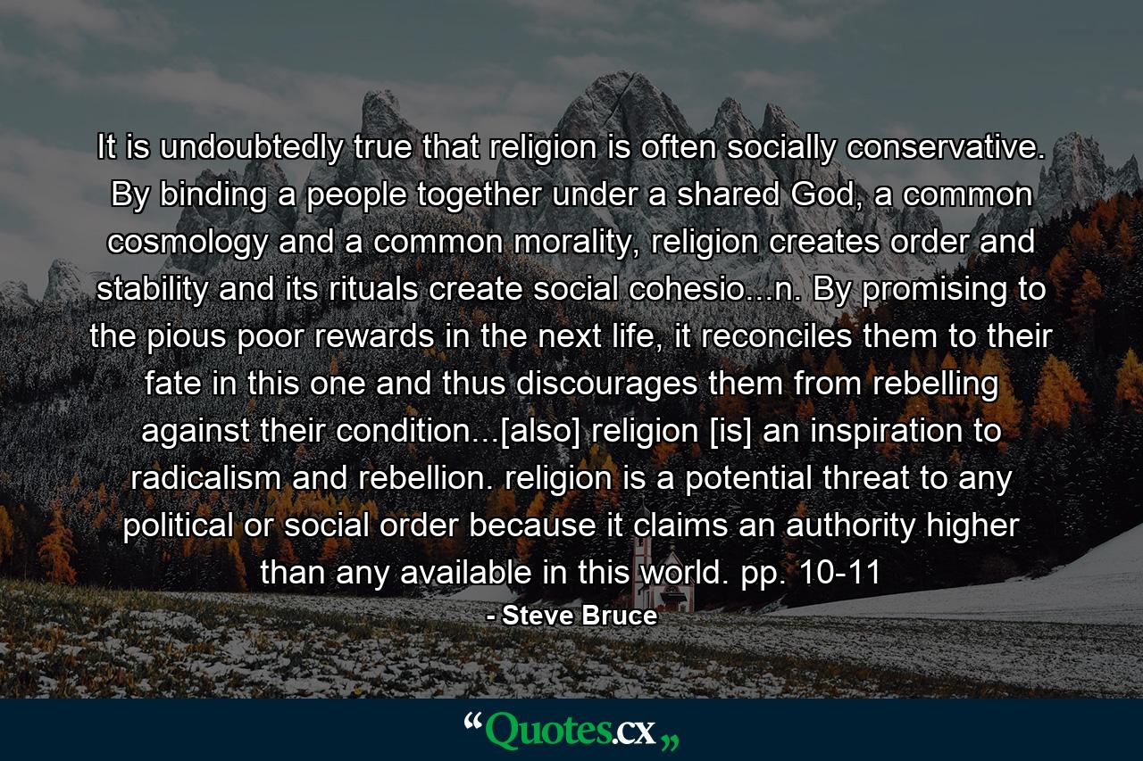 It is undoubtedly true that religion is often socially conservative. By binding a people together under a shared God, a common cosmology and a common morality, religion creates order and stability and its rituals create social cohesio...n. By promising to the pious poor rewards in the next life, it reconciles them to their fate in this one and thus discourages them from rebelling against their condition...[also] religion [is] an inspiration to radicalism and rebellion. religion is a potential threat to any political or social order because it claims an authority higher than any available in this world. pp. 10-11 - Quote by Steve Bruce