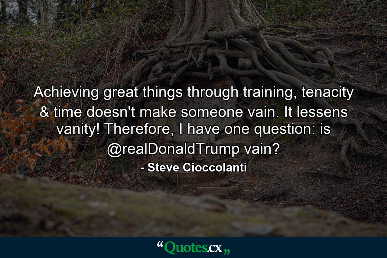 Achieving great things through training, tenacity & time doesn't make someone vain. It lessens vanity! Therefore, I have one question: is @realDonaldTrump vain? - Quote by Steve Cioccolanti