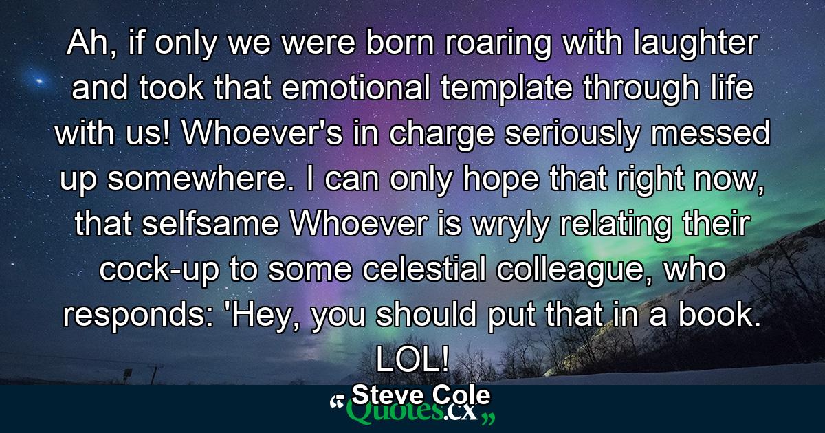 Ah, if only we were born roaring with laughter and took that emotional template through life with us! Whoever's in charge seriously messed up somewhere. I can only hope that right now, that selfsame Whoever is wryly relating their cock-up to some celestial colleague, who responds: 'Hey, you should put that in a book. LOL! - Quote by Steve Cole