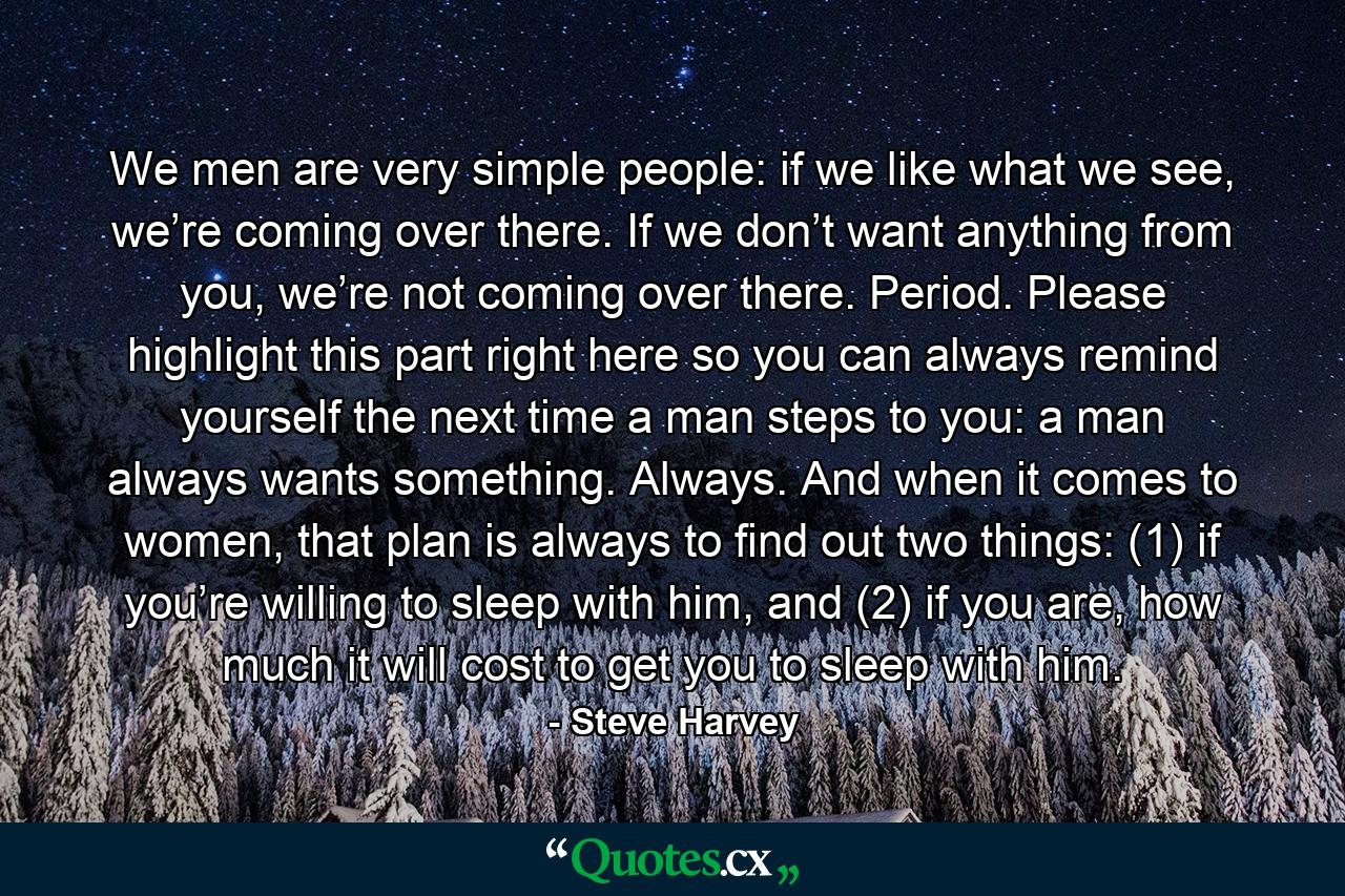 We men are very simple people: if we like what we see, we’re coming over there. If we don’t want anything from you, we’re not coming over there. Period. Please highlight this part right here so you can always remind yourself the next time a man steps to you: a man always wants something. Always. And when it comes to women, that plan is always to find out two things: (1) if you’re willing to sleep with him, and (2) if you are, how much it will cost to get you to sleep with him. - Quote by Steve Harvey