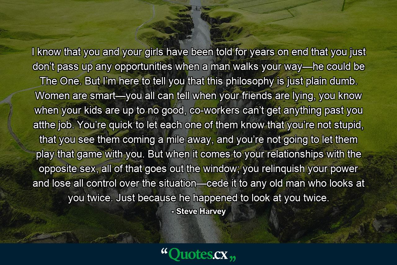 I know that you and your girls have been told for years on end that you just don’t pass up any opportunities when a man walks your way—he could be The One. But I’m here to tell you that this philosophy is just plain dumb. Women are smart—you all can tell when your friends are lying, you know when your kids are up to no good, co-workers can’t get anything past you atthe job. You’re quick to let each one of them know that you’re not stupid, that you see them coming a mile away, and you’re not going to let them play that game with you. But when it comes to your relationships with the opposite sex, all of that goes out the window; you relinquish your power and lose all control over the situation—cede it to any old man who looks at you twice. Just because he happened to look at you twice. - Quote by Steve Harvey