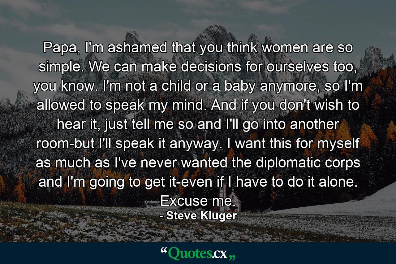 Papa, I'm ashamed that you think women are so simple. We can make decisions for ourselves too, you know. I'm not a child or a baby anymore, so I'm allowed to speak my mind. And if you don't wish to hear it, just tell me so and I'll go into another room-but I'll speak it anyway. I want this for myself as much as I've never wanted the diplomatic corps and I'm going to get it-even if I have to do it alone. Excuse me. - Quote by Steve Kluger