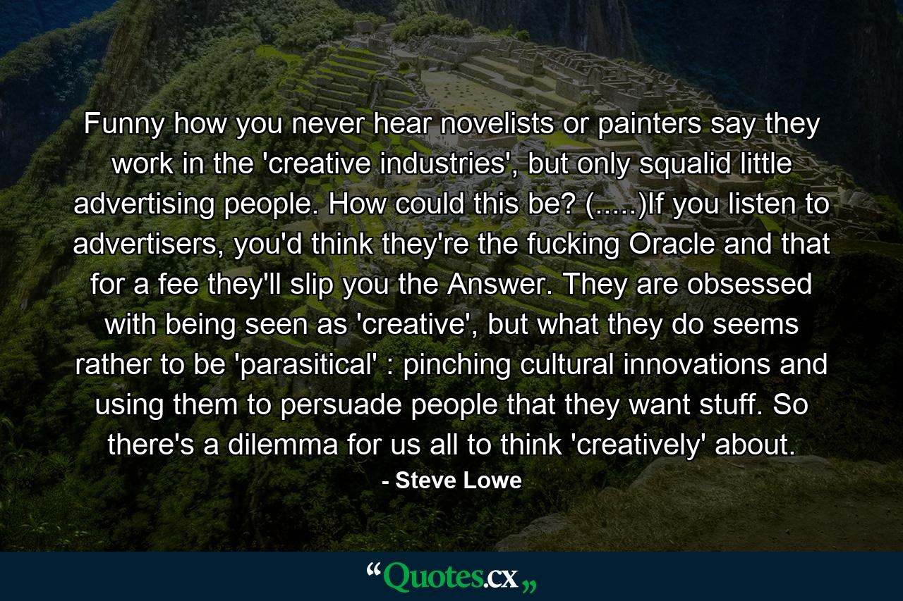 Funny how you never hear novelists or painters say they work in the 'creative industries', but only squalid little advertising people. How could this be? (.....)If you listen to advertisers, you'd think they're the fucking Oracle and that for a fee they'll slip you the Answer. They are obsessed with being seen as 'creative', but what they do seems rather to be 'parasitical' : pinching cultural innovations and using them to persuade people that they want stuff. So there's a dilemma for us all to think 'creatively' about. - Quote by Steve Lowe