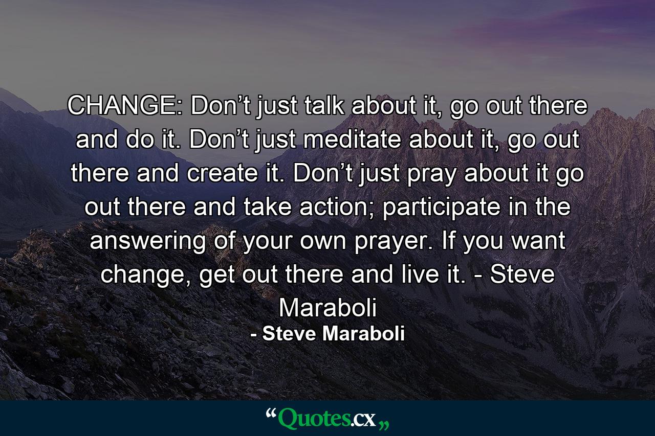 CHANGE: Don’t just talk about it, go out there and do it. Don’t just meditate about it, go out there and create it. Don’t just pray about it go out there and take action; participate in the answering of your own prayer. If you want change, get out there and live it. - Steve Maraboli - Quote by Steve Maraboli