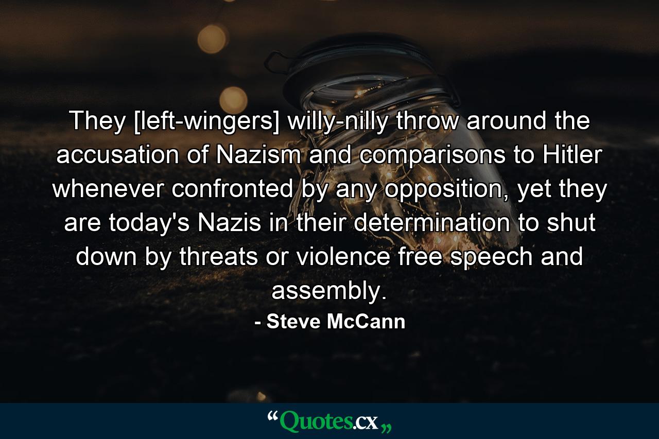 They [left-wingers] willy-nilly throw around the accusation of Nazism and comparisons to Hitler whenever confronted by any opposition, yet they are today's Nazis in their determination to shut down by threats or violence free speech and assembly. - Quote by Steve McCann