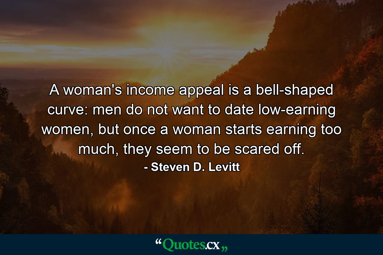 A woman's income appeal is a bell-shaped curve: men do not want to date low-earning women, but once a woman starts earning too much, they seem to be scared off. - Quote by Steven D. Levitt