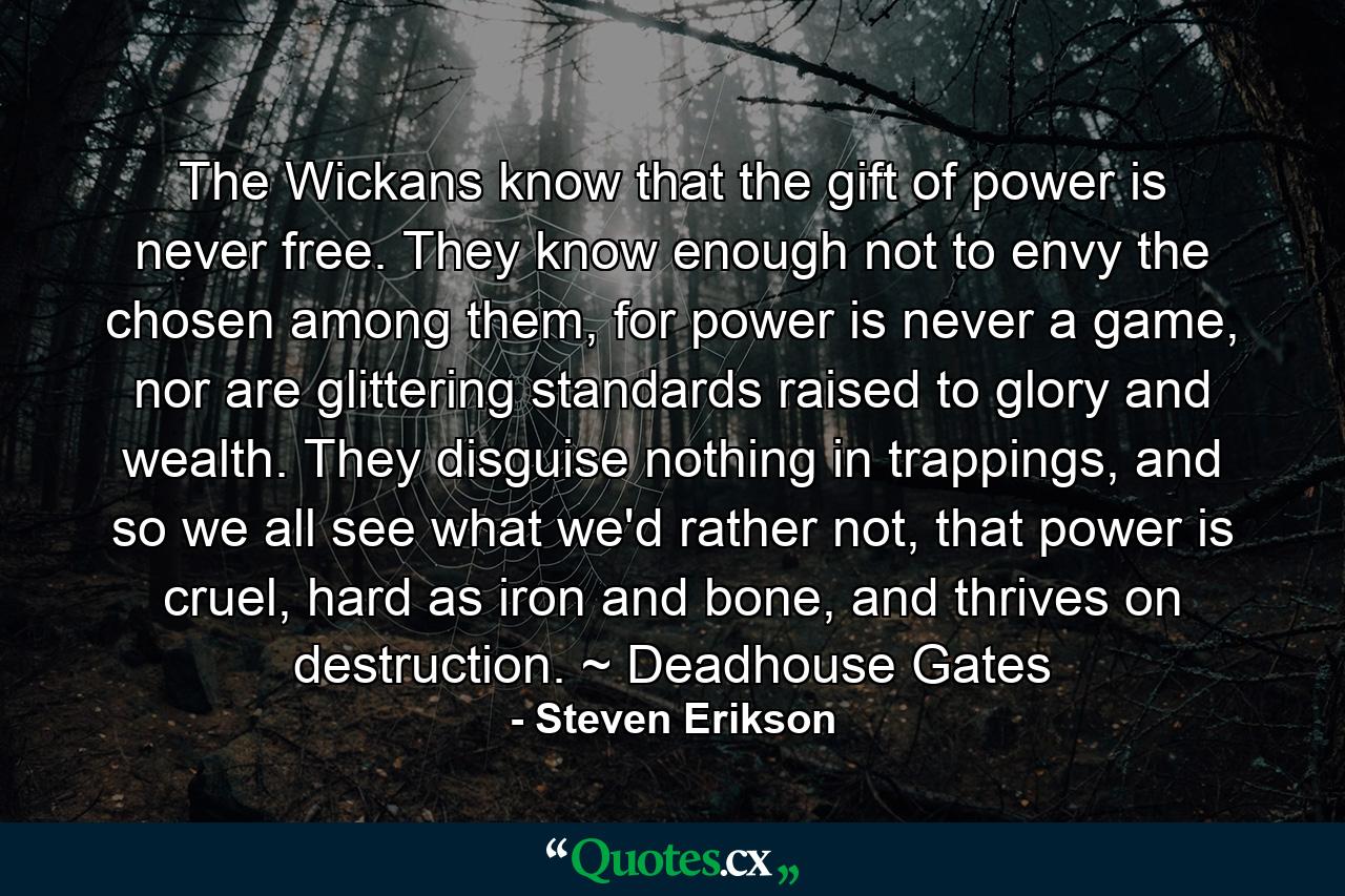 The Wickans know that the gift of power is never free. They know enough not to envy the chosen among them, for power is never a game, nor are glittering standards raised to glory and wealth. They disguise nothing in trappings, and so we all see what we'd rather not, that power is cruel, hard as iron and bone, and thrives on destruction. ~ Deadhouse Gates - Quote by Steven Erikson