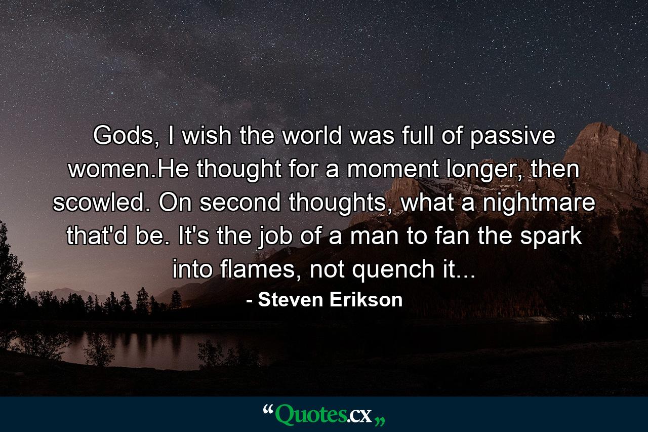 Gods, I wish the world was full of passive women.He thought for a moment longer, then scowled. On second thoughts, what a nightmare that'd be. It's the job of a man to fan the spark into flames, not quench it... - Quote by Steven Erikson