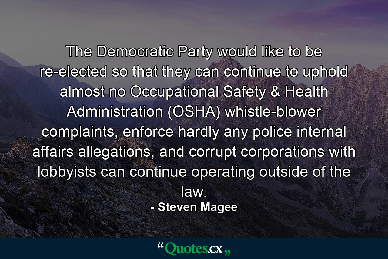 The Democratic Party would like to be re-elected so that they can continue to uphold almost no Occupational Safety & Health Administration (OSHA) whistle-blower complaints, enforce hardly any police internal affairs allegations, and corrupt corporations with lobbyists can continue operating outside of the law. - Quote by Steven Magee