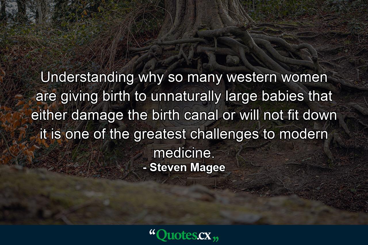 Understanding why so many western women are giving birth to unnaturally large babies that either damage the birth canal or will not fit down it is one of the greatest challenges to modern medicine. - Quote by Steven Magee