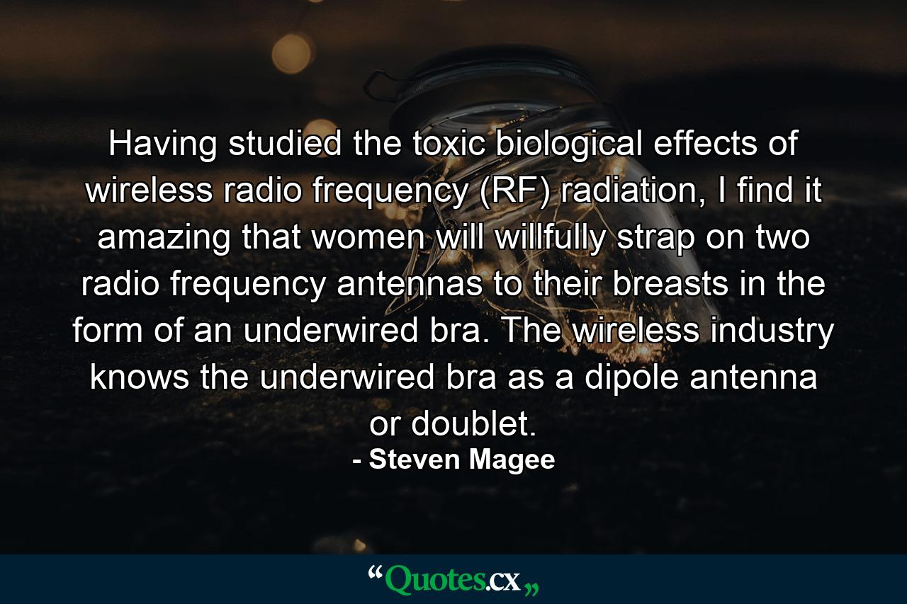 Having studied the toxic biological effects of wireless radio frequency (RF) radiation, I find it amazing that women will willfully strap on two radio frequency antennas to their breasts in the form of an underwired bra. The wireless industry knows the underwired bra as a dipole antenna or doublet. - Quote by Steven Magee