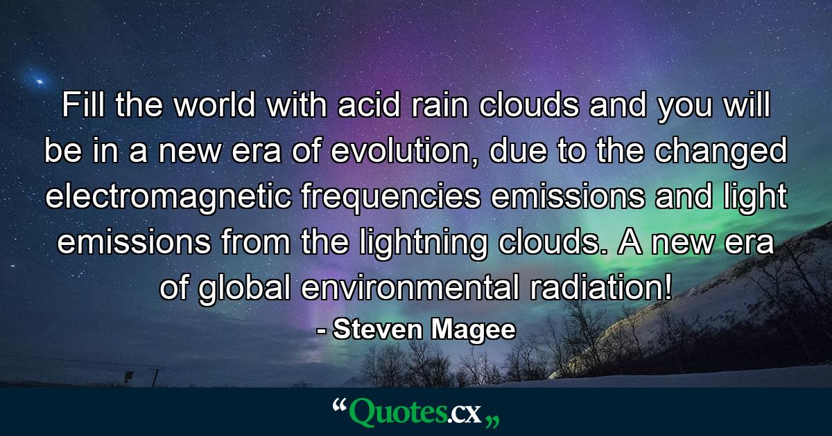 Fill the world with acid rain clouds and you will be in a new era of evolution, due to the changed electromagnetic frequencies emissions and light emissions from the lightning clouds. A new era of global environmental radiation! - Quote by Steven Magee