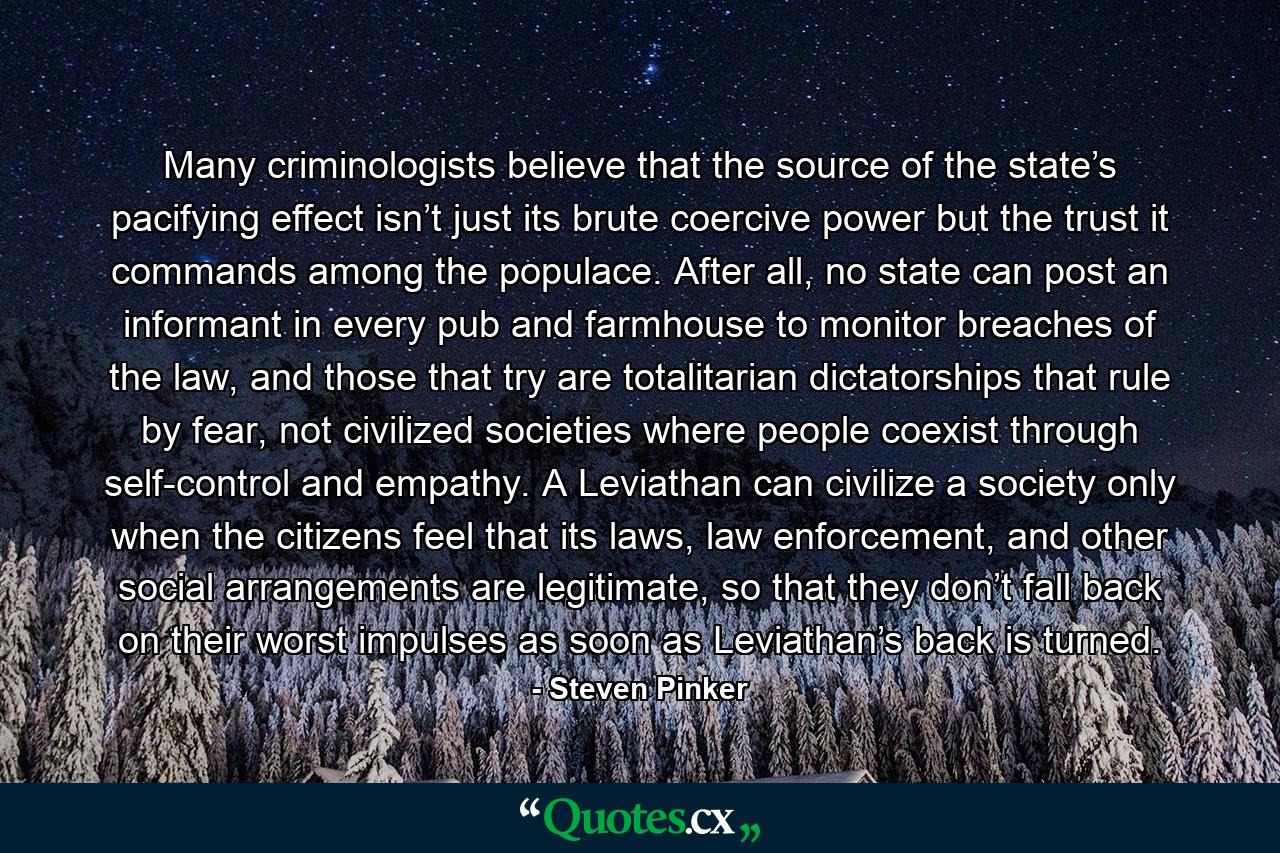 Many criminologists believe that the source of the state’s pacifying effect isn’t just its brute coercive power but the trust it commands among the populace. After all, no state can post an informant in every pub and farmhouse to monitor breaches of the law, and those that try are totalitarian dictatorships that rule by fear, not civilized societies where people coexist through self-control and empathy. A Leviathan can civilize a society only when the citizens feel that its laws, law enforcement, and other social arrangements are legitimate, so that they don’t fall back on their worst impulses as soon as Leviathan’s back is turned. - Quote by Steven Pinker