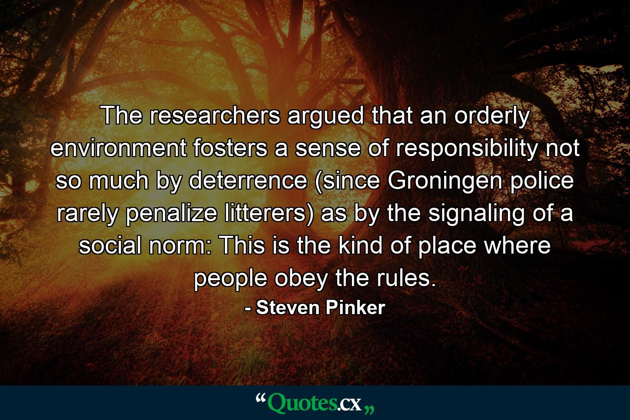 The researchers argued that an orderly environment fosters a sense of responsibility not so much by deterrence (since Groningen police rarely penalize litterers) as by the signaling of a social norm: This is the kind of place where people obey the rules. - Quote by Steven Pinker