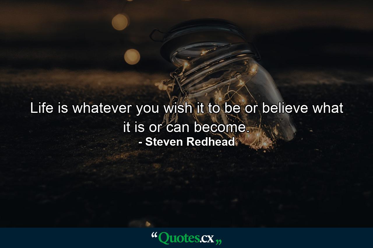 Life is whatever you wish it to be or believe what it is or can become. - Quote by Steven Redhead