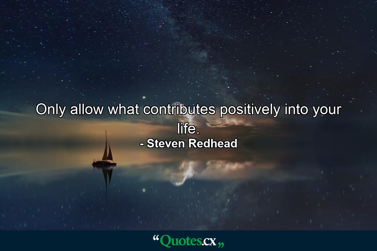 Only allow what contributes positively into your life. - Quote by Steven Redhead