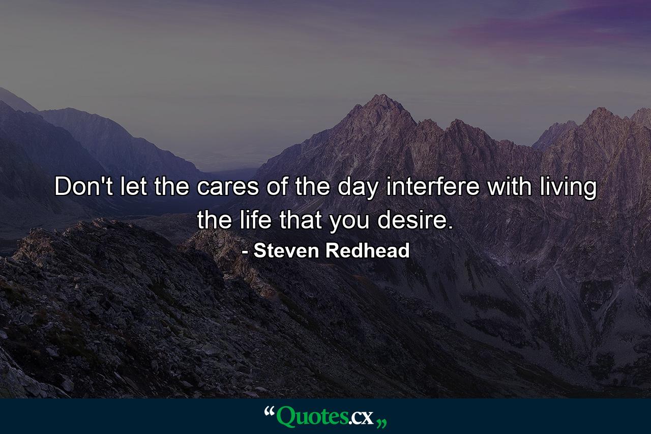 Don't let the cares of the day interfere with living the life that you desire. - Quote by Steven Redhead