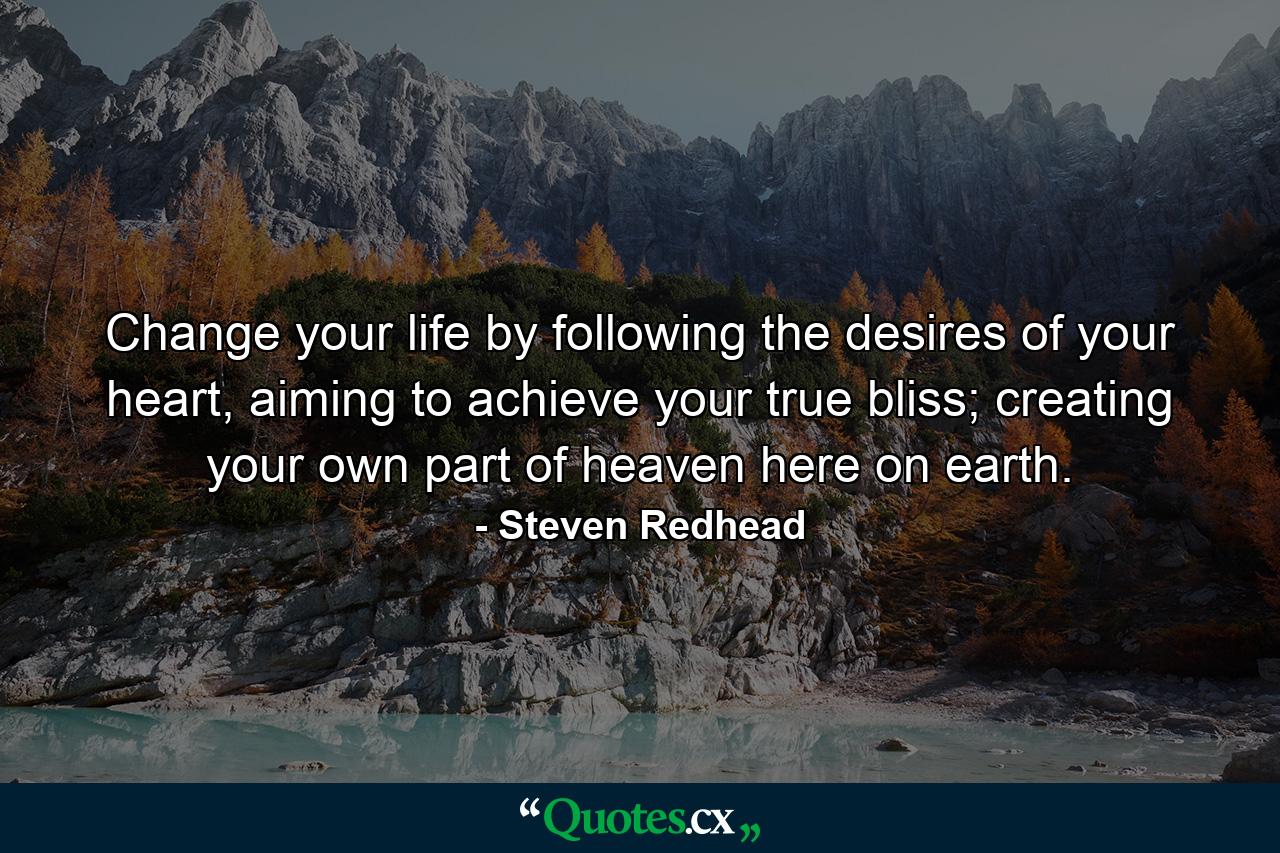 Change your life by following the desires of your heart, aiming to achieve your true bliss; creating your own part of heaven here on earth. - Quote by Steven Redhead