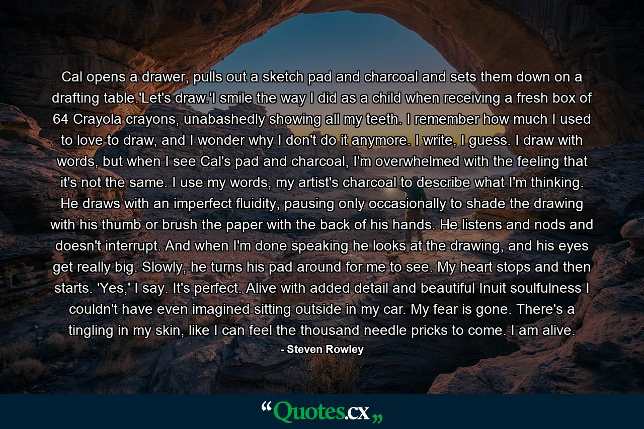 Cal opens a drawer, pulls out a sketch pad and charcoal and sets them down on a drafting table.'Let's draw.'I smile the way I did as a child when receiving a fresh box of 64 Crayola crayons, unabashedly showing all my teeth. I remember how much I used to love to draw, and I wonder why I don't do it anymore. I write, I guess. I draw with words, but when I see Cal's pad and charcoal, I'm overwhelmed with the feeling that it's not the same. I use my words, my artist's charcoal to describe what I'm thinking. He draws with an imperfect fluidity, pausing only occasionally to shade the drawing with his thumb or brush the paper with the back of his hands. He listens and nods and doesn't interrupt. And when I'm done speaking he looks at the drawing, and his eyes get really big. Slowly, he turns his pad around for me to see. My heart stops and then starts. 'Yes,' I say. It's perfect. Alive with added detail and beautiful Inuit soulfulness I couldn't have even imagined sitting outside in my car. My fear is gone. There's a tingling in my skin, like I can feel the thousand needle pricks to come. I am alive. - Quote by Steven Rowley