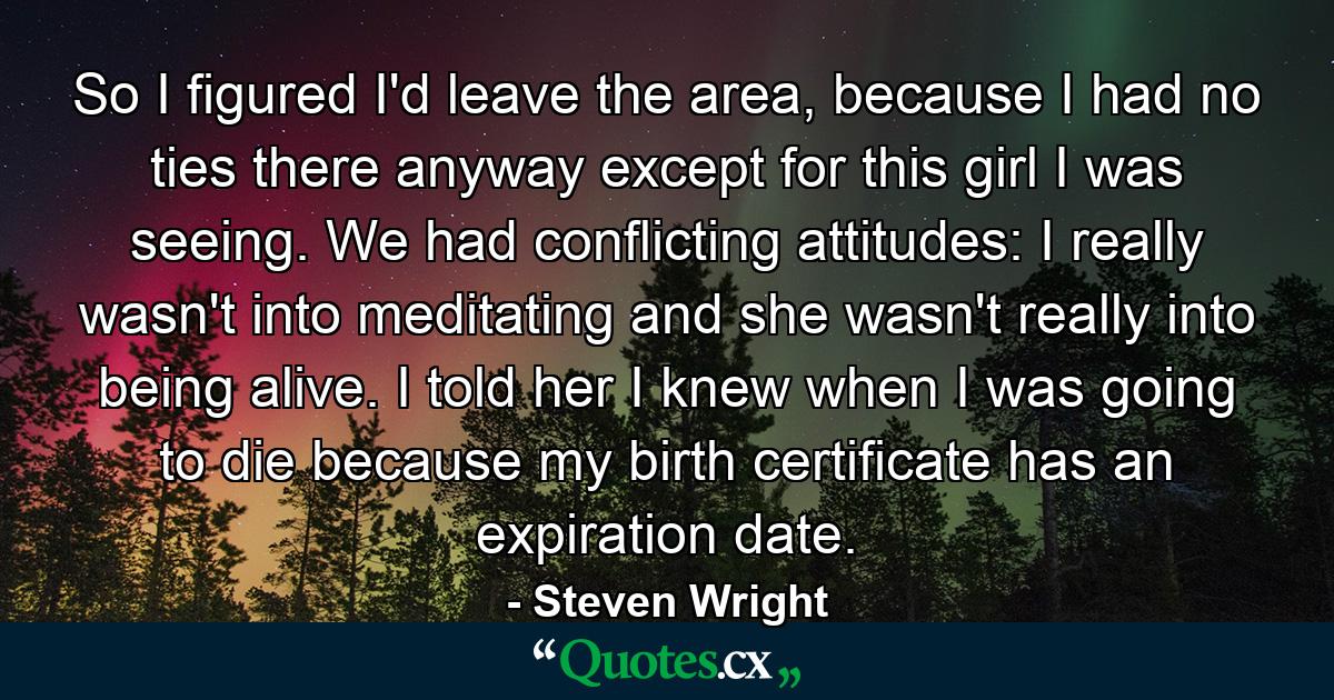 So I figured I'd leave the area, because I had no ties there anyway except for this girl I was seeing. We had conflicting attitudes: I really wasn't into meditating and she wasn't really into being alive. I told her I knew when I was going to die because my birth certificate has an expiration date. - Quote by Steven Wright