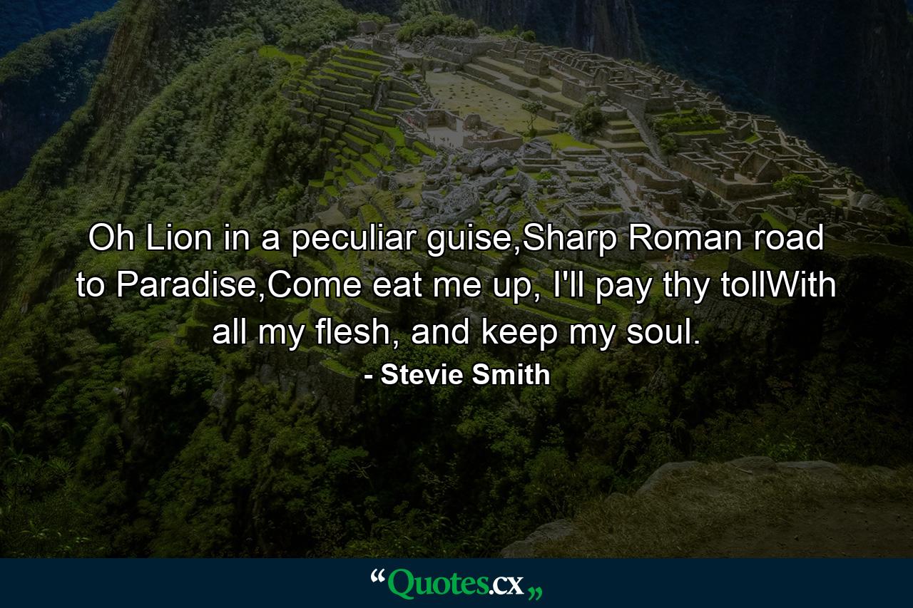 Oh Lion in a peculiar guise,Sharp Roman road to Paradise,Come eat me up, I'll pay thy tollWith all my flesh, and keep my soul. - Quote by Stevie Smith