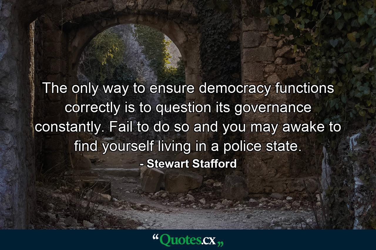 The only way to ensure democracy functions correctly is to question its governance constantly. Fail to do so and you may awake to find yourself living in a police state. - Quote by Stewart Stafford