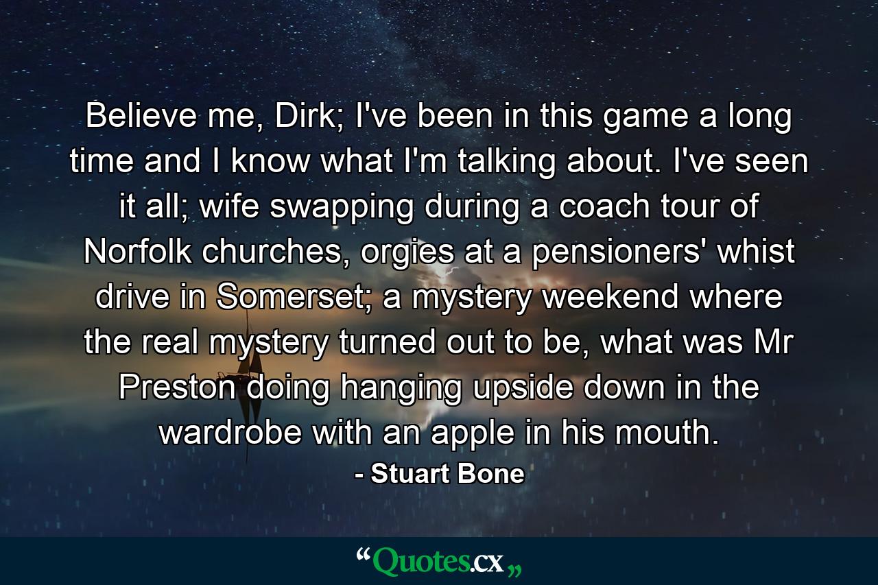 Believe me, Dirk; I've been in this game a long time and I know what I'm talking about. I've seen it all; wife swapping during a coach tour of Norfolk churches, orgies at a pensioners' whist drive in Somerset; a mystery weekend where the real mystery turned out to be, what was Mr Preston doing hanging upside down in the wardrobe with an apple in his mouth. - Quote by Stuart Bone