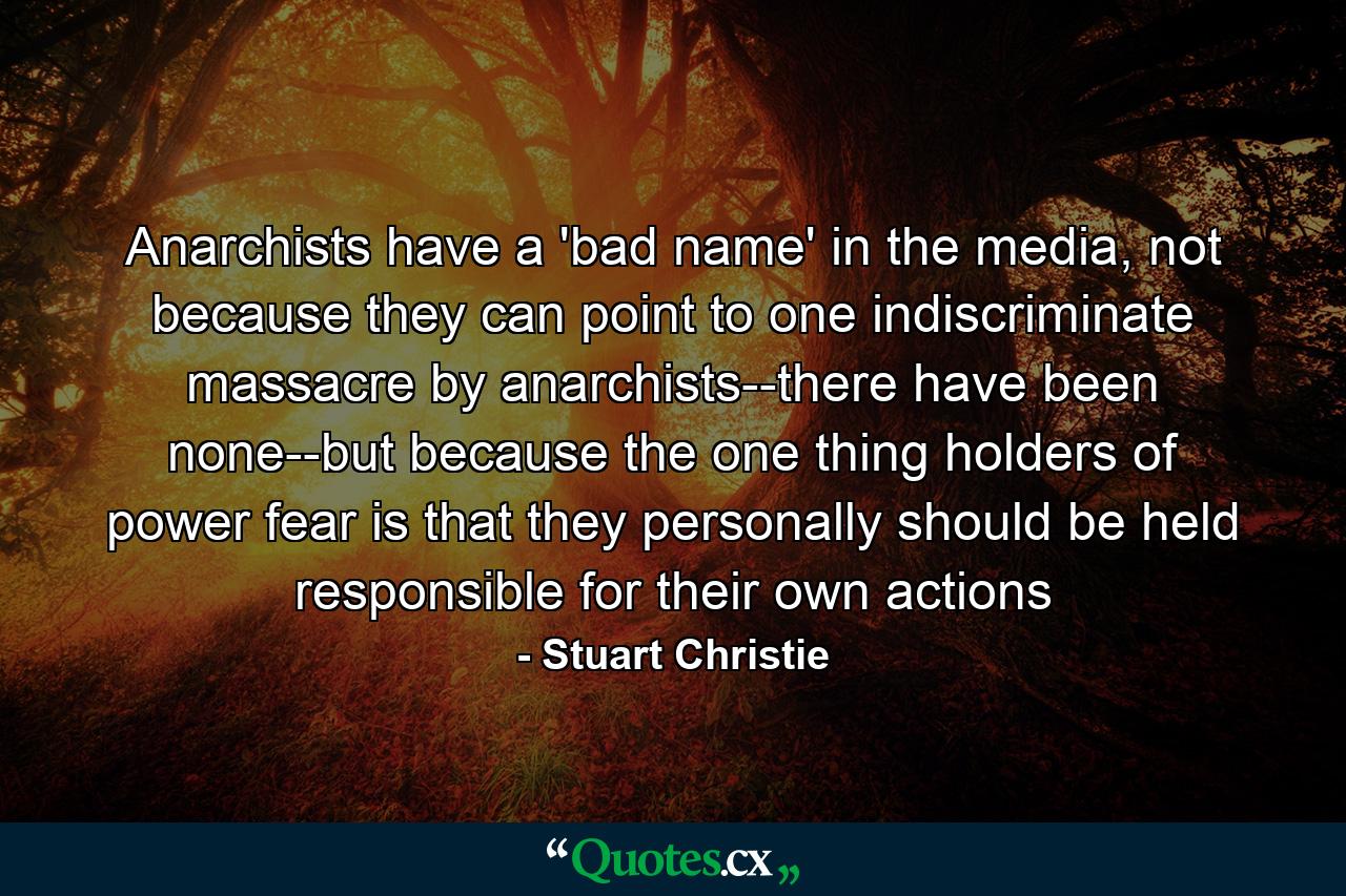 Anarchists have a 'bad name' in the media, not because they can point to one indiscriminate massacre by anarchists--there have been none--but because the one thing holders of power fear is that they personally should be held responsible for their own actions - Quote by Stuart Christie