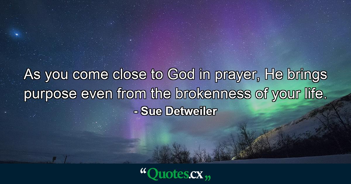 As you come close to God in prayer, He brings purpose even from the brokenness of your life. - Quote by Sue Detweiler